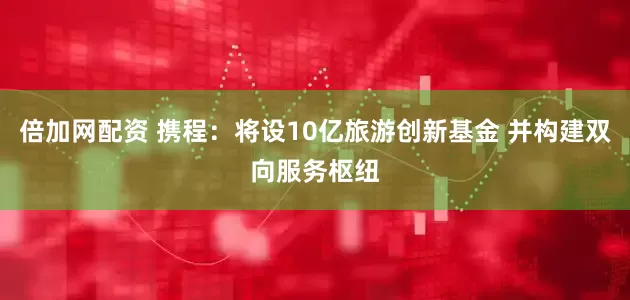 倍加网配资 携程：将设10亿旅游创新基金 并构建双向服务枢纽