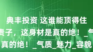 典丰投资 这谁能顶得住嘛！常盘贵子，这身材是真的绝！_气质_魅力_容貌