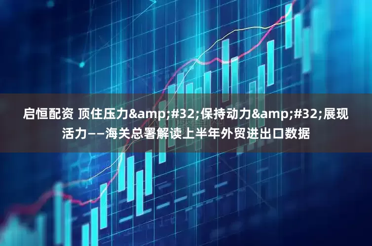启恒配资 顶住压力&#32;保持动力&#32;展现活力——海关总署解读上半年外贸进出口数据