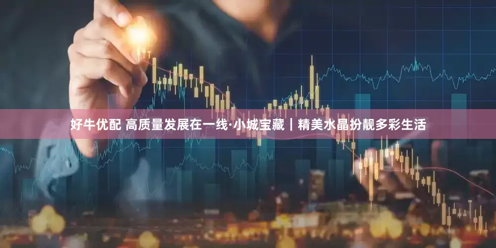 好牛优配 高质量发展在一线·小城宝藏｜精美水晶扮靓多彩生活