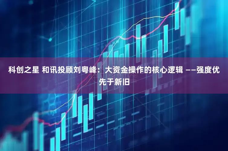 科创之星 和讯投顾刘粤峰：大资金操作的核心逻辑 ——强度优先于新旧