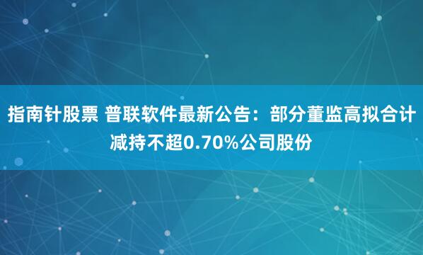 指南针股票 普联软件最新公告：部分董监高拟合计减持不超0.70%公司股份