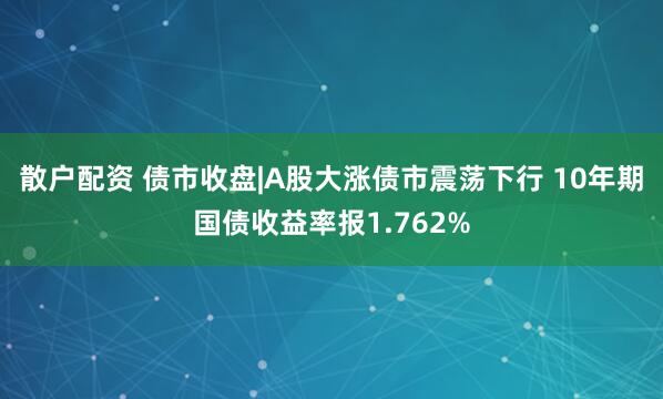 散户配资 债市收盘|A股大涨债市震荡下行 10年期国债收益率报1.762%
