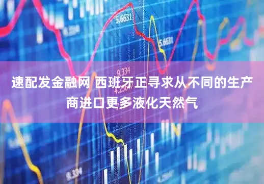 速配发金融网 西班牙正寻求从不同的生产商进口更多液化天然气