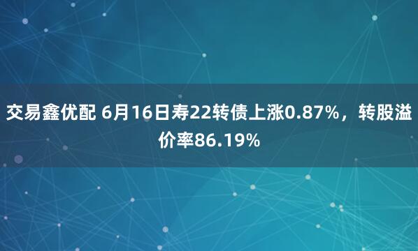 交易鑫优配 6月16日寿22转债上涨0.87%，转股溢价率86.19%