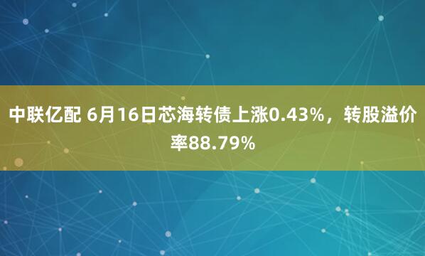 中联亿配 6月16日芯海转债上涨0.43%，转股溢价率88.79%
