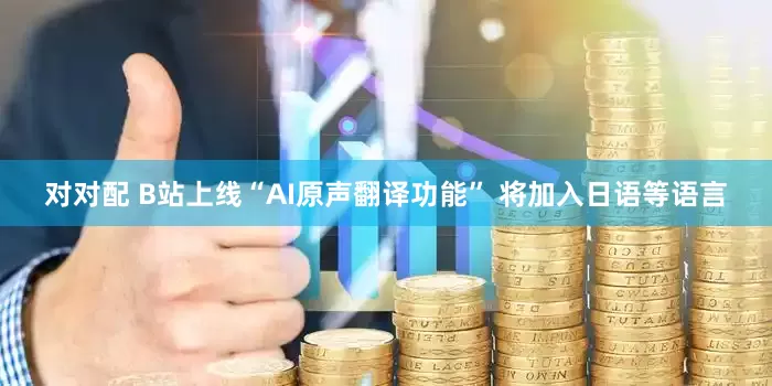 对对配 B站上线“AI原声翻译功能” 将加入日语等语言